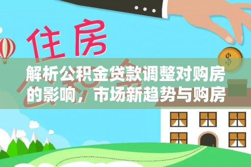 祁门解析公积金贷款调整对购房的影响，市场新趋势与购房者策略