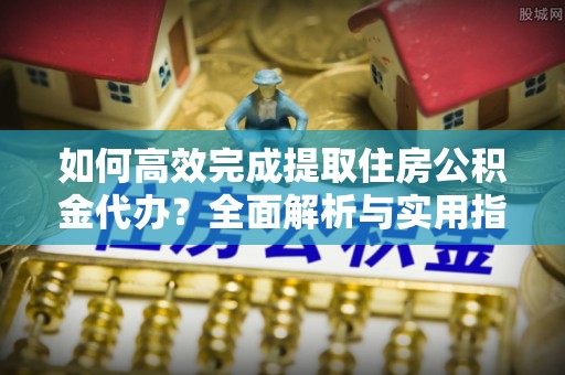 祁门如何高效完成提取住房公积金代办？全面解析与实用指南