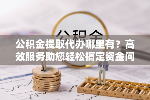 祁门公积金提取代办哪里有？高效服务助您轻松搞定资金问题