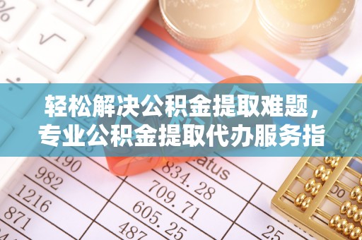 祁门轻松解决公积金提取难题，专业公积金提取代办服务指南