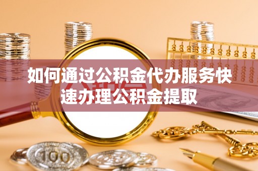 祁门如何通过公积金代办服务快速办理公积金提取