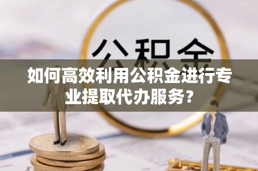 祁门如何高效利用公积金进行专业提取代办服务？