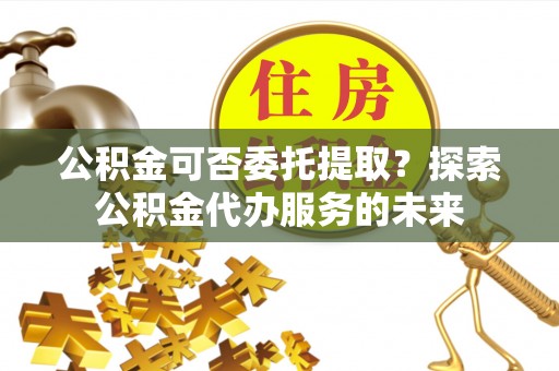 祁门公积金可否委托提取？探索公积金代办服务的未来