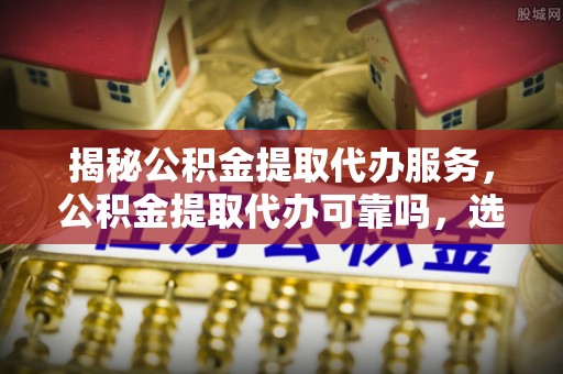 祁门揭秘公积金提取代办服务，公积金提取代办可靠吗，选择需谨慎