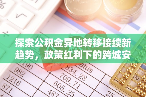 祁门探索公积金异地转移接续新趋势，政策红利下的跨城安居梦想
