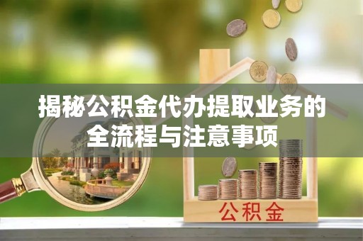 祁门揭秘公积金代办提取业务的全流程与注意事项