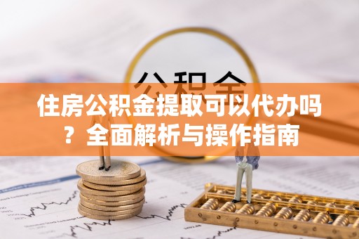 祁门住房公积金提取可以代办吗？全面解析与操作指南