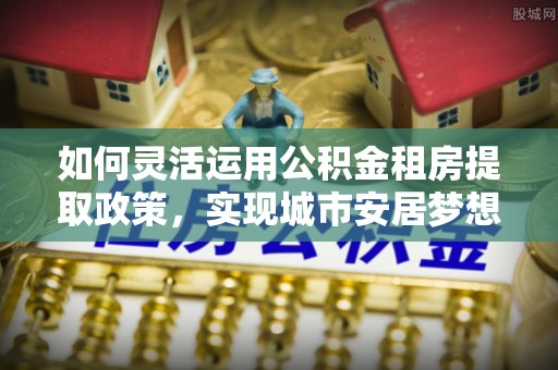 祁门如何灵活运用公积金租房提取政策，实现城市安居梦想