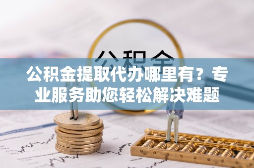 祁门公积金提取代办哪里有？专业服务助您轻松解决难题