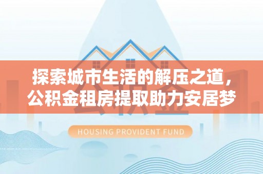 祁门探索城市生活的解压之道，公积金租房提取助力安居梦想