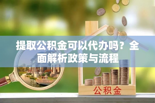 祁门提取公积金可以代办吗？全面解析政策与流程