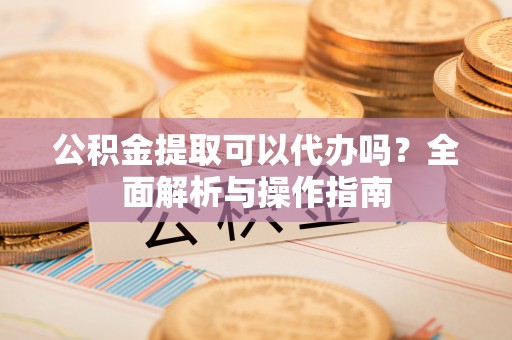 祁门公积金提取可以代办吗？全面解析与操作指南