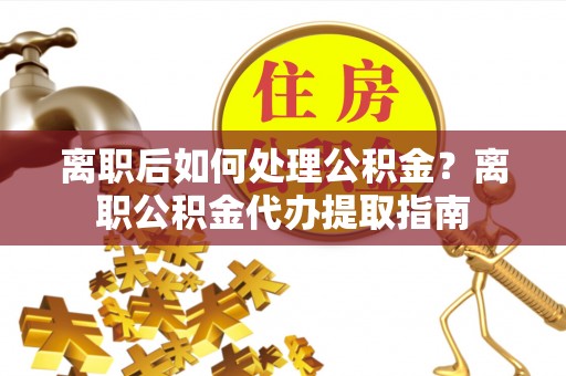 祁门离职后如何处理公积金？离职公积金代办提取指南