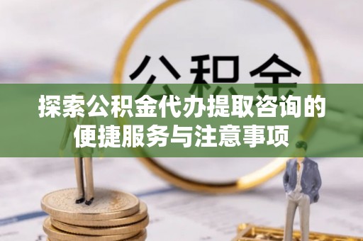 祁门探索公积金代办提取咨询的便捷服务与注意事项