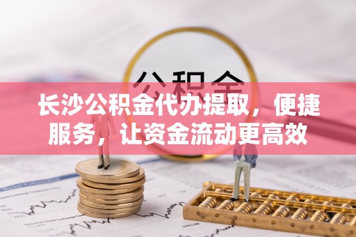 祁门长沙公积金代办提取，便捷服务，让资金流动更高效